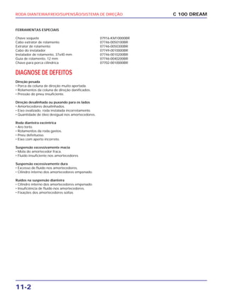 RODA DIANTEIRA/FREIO/SUPENSÃO/SISTEMA DE DIREÇÃO
11-2
C 100 DREAM
FERRAMENTAS ESPECIAIS
Chave soquete 07916-KM10000BR
Cabo extrator de rolamento 07746-0050100BR
Extrator de rolamento 07746-0050300BR
Cabo do instalador 07749-0010000BR
Instalador de rolamento, 37x40 mm 07746-0010200BR
Guia de rolamento, 12 mm 07746-0040200BR
Chave para porca cilíndrica 07702-0010000BR
DIAGNOSE DE DEFEITOS
Direção pesada
• Porca da coluna de direção muito apertada.
• Rolamentos da coluna de direção danificados.
• Pressão do pneu insuficiente.
Direção desalinhada ou puxando para os lados
• Amortecedores desalinhados.
• Eixo ovalizado, roda instalada incorretamente.
• Quantidade de óleo desigual nos amortecedores.
Roda dianteira excêntrica
• Aro torto.
• Rolamentos da roda gastos.
• Pneu defeituoso.
• Eixo com aperto incorreto.
Suspensão excessivamente macia
• Mola do amortecedor fraca.
• Fluído insuficiente nos amortecedores
Suspensão excessivamente dura
• Excesso de fluído nos amortecedores.
• Cilindro interno dos amortecedores empenado.
Ruídos na suspensão dianteira
• Cilindro interno dos amortecedores empenado.
• Insuficiência de fluído nos amortecedores.
• Fixações dos amortecedores soltas
 