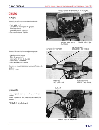 RODA DIANTEIRA/FREIO/SUPENSÃO/SISTEMA DE DIREÇÃO
11-3
C 100 DREAM
GUIDÃO
REMOÇÃO
Remova ou desacople as seguintes peças:
– Farol (pág. 16-2)
– Conector do Interruptor de Ignição
– Tampa dianteira
– Tampa dianteira Superior
– Tampa Inferior do Guidão
CONECTOR DO INTERRUPTOR DE IGNIÇÃO
Remova ou desacople as seguintes peças:
– Espelhos retrovisores
– Cabo do Velocímetro
– Interruptor Direito do Guidão
– Manopla do Acelerador
– Tampa superior do Guidão
Remova os parafusos e as arruelas de fixação do
guidão.
Retire o guidão.
CABO DO
VELOCÍMETRO
INTERRUPTOR
DIREITO DO GUIDÃO
TAMPA DIANTEIRA
SUPERIOR
TAMPA DIANTEIRA
ESPELHO RETROVISOR
INTERRUPTOR
ESQUERDO DO GUIDÃO
INSTALAÇÃO
Instale o guidão com as arruelas, borrachas e
buchas.
Instale e aperte os três parafusos de fixação do
guidão.
TORQUE: 25 N.m (2,5 kg.m)
PARAFUSOS DE FIXAÇÃO
GUIDÃO
 
