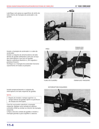RODA DIANTEIRA/FREIO/SUPENSÃO/SISTEMA DE DIREÇÃO
11-4
Lubrifique com graxa as superfícies de atrito do
tubo interno da manopla do acelerador e do
guidão.
C 100 DREAM
Instale a manopla do acelerador e o cabo do
acelerador.
Instale o conjunto de amortecedores do lado
direito do guidão alinhando o pino da carcaça
dos interruptores com furo no guidão.
Aperte o parafuso dianteiro e, em seguida o
parafuso traseiro.
Verifique se a manopla do acelerador funciona
suavemente em todas as posições.
FURO DO GUIDÃO PARAFUSO TRASEIRO
PINO
PARAFUSO
DIANTEIRO
Instale temporariamente o conjunto de
interruptores do lado esquerdo do guidão.
NOTA
Caso for necessário substituir a manopla
esquerda: Aplique uma camada de adesivo
cemedine #540 ou similar no interior da manopla
esquerda.
Limpe a área de contato do guidão e instale a
manopla girando-a para espalhar o adesivo.
• Depois de instalar a tampa superior e a
tampa inferior do guidão aperte os parafusos
de fixação do interruptor.
INTERRUPTOR ESQUERDO
GRAXA
 