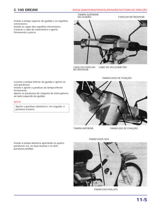 RODA DIANTEIRA/FREIO/SUPENSÃO/SISTEMA DE DIREÇÃO
11-5
C 100 DREAM
Instale a tampa superior do guidão e os espelhos
retrovisores.
Instale as capas dos espelhos retrovisores.
Conecte o cabo do velocímetro e aperte
firmemente a porca.
CAPA DO ESPELHO
RETROVISOR
CABO DO VELOCÍMETRO
TAMPA SUPERIOR
DO GUIDÃO ESPELHO RETROVISOR
Levante a tampa inferior do guidão e aperte os
seis parafusos.
Instale e aperte o parafuso da tampa inferior
firmemente.
Aperte os parafusos do conjunto de interruptores
ao lado esquerdo do guidão.
NOTA
Aperte o parafuso dianteiro e, em seguida, o
parafuso traseiro.
TAMPA INFERIOR PARAFUSO DE FIXAÇÃO
PARAFUSOS DE FIXAÇÃO
Instale a tampa dianteira apertando os quatro
parafusos sex.,as duas buchas e os dois
parafusos phillips.
PARAFUSO PHILLIPS
PARAFUSOS SEX.,
 