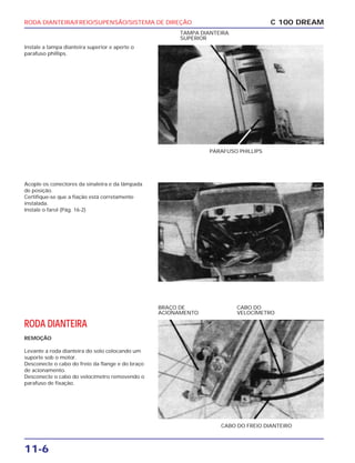 RODA DIANTEIRA/FREIO/SUPENSÃO/SISTEMA DE DIREÇÃO
11-6
Instale a tampa dianteira superior e aperte o
parafuso phillips.
C 100 DREAM
PARAFUSO PHILLIPS
TAMPA DIANTEIRA
SUPERIOR
Acople os conectores da sinaleira e da lâmpada
de posição.
Certifique-se que a fiação está corretamente
instalada.
Instale o farol (Pág. 16-2)
RODA DIANTEIRA
REMOÇÃO
Levante a roda dianteira do solo colocando um
suporte sob o motor.
Desconecte o cabo do freio da flange e do braço
de acionamento.
Desconecte o cabo do velocímetro removendo o
parafuso de fixação.
CABO DO FREIO DIANTEIRO
BRAÇO DE
ACIONAMENTO
CABO DO
VELOCÍMETRO
 