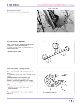 RODA DIANTEIRA/FREIO/SUPENSÃO/SISTEMA DE DIREÇÃO
11-7
C 100 DREAM
Remova a porca do eixo.
Remova o eixo e retire a roda dianteira.
PORCA DO EIXO
INSPEÇÃO DO EIXO DIANTEIRO
Apóie o eixo dianteiro sobre dois blocos em V e
verifique seu empenamento girando-o.
A medida real é a metade do total indicado no
relógio comparador.
LIMITE DE USO: 0,2 mm
INSPEÇÃO DOS ROLAMENTOS DA RODA
Gire a pista interna de cada rolamento com os
dedos.
Os rolamentos devem girar com suavidade e sem
ruídos.
Verifique também se a pista externa está
perfeitamente ajustada no cubo da roda.
Remova e substitua os rolamentos caso estejam
com funcionamento irregular, ruídos ou com folgas.
NOTA
Para a substituição dos rolamentos verifique a
(pág. 11-8).
Substitua sempre os dois rolamentos
simultaneamente.
ROLAMENTO DA RODA
 