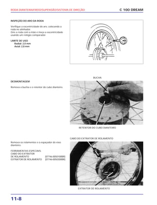 RODA DIANTEIRA/FREIO/SUPENSÃO/SISTEMA DE DIREÇÃO
11-8
INSPEÇÃO DO ARO DA RODA
Verifique a excentricidade do aro, colocando a
roda no alinhador.
Gire a roda com a mão e meça a excentricidade
usando um relógio comparador.
LIMITE DE USO
Radial: 2,0 mm
Axial: 2,0 mm
C 100 DREAM
DESMONTAGEM
Remova a bucha e o retentor do cubo dianteiro.
RETENTOR DO CUBO DIANTEIRO
BUCHA
Remova os rolamentos e o espaçador do eixo
dianteiro.
FERRAMENTAS ESPECIAIS:
CABO DO EXTRATOR
DE ROLAMENTO (07746-0050100BR)
EXTRATOR DE ROLAMENTO (07746-0050300BR)
EXTRATOR DE ROLAMENTO
CABO DO EXTRATOR DE ROLAMENTO
 