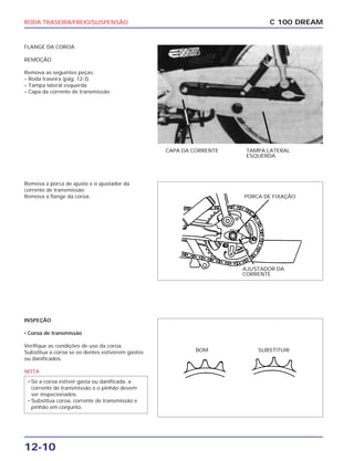 RODA TRASEIRA/FREIO/SUSPENSÃO
12-10
FLANGE DA COROA
REMOÇÃO
Remova as seguintes peças:
– Roda traseira (pág. 12-3)
– Tampa lateral esquerda
– Capa da corrente de transmissão
C 100 DREAM
CAPA DA CORRENTE TAMPA LATERAL
ESQUERDA
Remova a porca de ajuste e o ajustador da
corrente de transmissão.
Remova a flange da coroa.
AJUSTADOR DA
CORRENTE
PORCA DE FIXAÇÃO
INSPEÇÃO
• Coroa de transmissão
Verifique as condições de uso da coroa.
Substitua a coroa se os dentes estiverem gastos
ou danificados.
NOTA
• Se a coroa estiver gasta ou danificada, a
corrente de transmissão e o pinhão devem
ser inspecionados.
• Substitua coroa, corrente de transmissão e
pinhão em conjunto.
BOM SUBSTITUIR
 