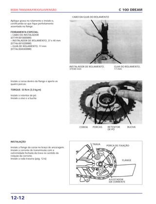 RODA TRASEIRA/FREIO/SUSPENSÃO
12-12
Aplique graxa no rolamento e instale-o,
certificando-se que fique perfeitamente
assentado na flange.
FERRAMENTA ESPECIAL:
– CABO DO INSTALADOR
(07749-0010000BR)
– INSTALADOR DE ROLAMENTO, 37 x 40 mm
(07746-0010200BR)
– GUIA DE ROLAMENTO, 17 mm
(07746-0040400BR)
C 100 DREAM
INSTALADOR DE ROLAMENTO,
37X40 mm
GUIA DO ROLAMENTO,
17 mm
CABO DA GUIA DO ROLAMENTO
Instale a coroa dentro da flange e aperte as
quatro porcas.
TORQUE: 33 N.m (3,3 kg.m)
Instale o retentor de pó.
Instale o eixo e a bucha.
COROA PORCAS RETENTOR
DE PÓ
BUCHA
INSTALAÇÃO
Instale a flange da coroa no braço de ancoragem.
Instale a corrente de transmissão com a
extremidade fechada da trava no sentido da
rotação da corrente.
Instale a roda traseira (pág. 12-6)
AJUSTADOR
DA CORRENTE
TRAVA
PORCA DE FIXAÇÃO
FLANGE
 