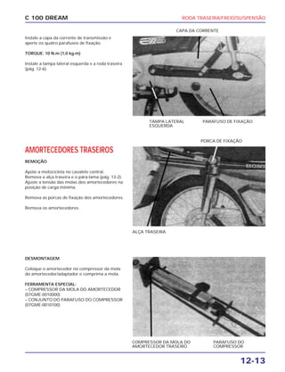 RODA TRASEIRA/FREIO/SUSPENSÃO
12-13
C 100 DREAM
Instale a capa da corrente de transmissão e
aperte os quatro parafusos de fixação.
TORQUE: 10 N.m (1,0 kg.m)
Instale a tampa lateral esquerda e a roda traseira
(pág. 12-6).
TAMPA LATERAL
ESQUERDA
PARAFUSO DE FIXAÇÃO
CAPA DA CORRENTE
AMORTECEDORES TRASEIROS
REMOÇÃO
Apóie a motocicleta no cavalete central.
Remova a alça traseira e o pára-lama (pág. 13-2).
Ajuste a tensão das molas dos amortecedores na
posição de carga mínima.
Remova as porcas de fixação dos amortecedores.
Remova os amortecedores.
ALÇA TRASEIRA
PORCA DE FIXAÇÃO
DESMONTAGEM
Coloque o amortecedor no compressor da mola
do amortecedor/adaptador e comprima a mola.
FERRAMENTA ESPECIAL:
– COMPRESSOR DA MOLA DO AMORTECEDOR
(07GME-0010000)
– CONJUNTO DO PARAFUSO DO COMPRESSOR
(07GME-0010100)
PARAFUSO DO
COMPRESSOR
COMPRESSOR DA MOLA DO
AMORTECEDOR TRASEIRO
 