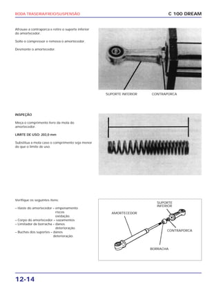 RODA TRASEIRA/FREIO/SUSPENSÃO
12-14
Afrouxe a contraporca e retire o suporte inferior
do amortecedor.
Solte o compressor e remova o amortecedor.
Desmonte o amortecedor.
C 100 DREAM
SUPORTE INFERIOR CONTRAPORCA
INSPEÇÃO
Meça o comprimento livre da mola do
amortecedor.
LIMITE DE USO: 203,0 mm
Substitua a mola caso o comprimento seja menor
do que o limite de uso.
Verifique os seguintes itens:
– Haste do amortecedor – empenamento
riscos
oxidação.
– Corpo do amortecedor – vazamentos
– Limitador de borracha – danos
deterioração.
– Buchas dos suportes – danos
deterioração.
AMORTECEDOR
SUPORTE
INFERIOR
BORRACHA
CONTRAPORCA
 