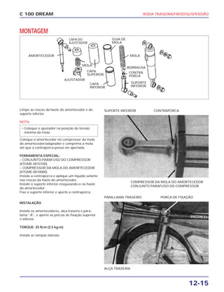 RODA TRASEIRA/FREIO/SUSPENSÃO
12-15
C 100 DREAM
MONTAGEM
Limpe as roscas da haste do amortecedor e do
suporte inferior.
NOTA
Coloque o amortecedor no compressor da mola
do amortecedor/adaptador e comprima a mola
até que a contraporca possa ser apertada.
FERRAMENTA ESPECIAL:
– CONJUNTO PARAFUSO DO COMPRESSOR
(07GME-0010100)
– COMPRESSOR DA MOLA DO AMORTECEDOR
(07GME-0010000)
Instale a contraporca e aplique um líquido selante
nas roscas da haste do amortecedor.
Instale o suporte inferior rosqueando-o na haste
do amortecedor.
Fixe o suporte inferior e aperte a contraporca.
• Coloque o ajustador na posição de tensão
mínima da mola.
COMPRESSOR DA MOLA DO AMORTECEDOR
CONJUNTO PARAFUSO DO COMPRESSOR
SUPORTE INFERIOR CONTRAPORCA
INSTALAÇÃO
Instale os amortecedores, alça traseira e pára-
lama “A”, e aperte as porcas de fixação superior
e inferior.
TORQUE: 25 N.m (2,5 kg.m)
Instale as tampas laterais.
ALÇA TRASEIRA
PÁRA-LAMA TRASEIRO PORCA DE FIXAÇÃO
AMORTECEDOR
CAPA DO
AJUSTADOR
MOLA
AJUSTADOR
CAPA
SUPERIOR
CAPA
INFERIOR
SUPORTE
INFERIOR
CONTRA
PORCA
MOLA
BORRACHA
GUIA DE
MOLA
 