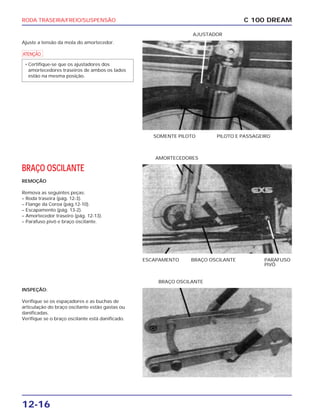 RODA TRASEIRA/FREIO/SUSPENSÃO
12-16
Ajuste a tensão da mola do amortecedor.
a
• Certifique-se que os ajustadores dos
amortecedores traseiros de ambos os lados
estão na mesma posição.
C 100 DREAM
SOMENTE PILOTO PILOTO E PASSAGEIRO
AJUSTADOR
BRAÇO OSCILANTE
REMOÇÃO
Remova as seguintes peças:
– Roda traseira (pág. 12-3).
– Flange da Coroa (pág.12-10).
– Escapamento (pág. 13-2).
– Amortecedor traseiro (pág. 12-13).
– Parafuso pivô e braço oscilante.
ESCAPAMENTO BRAÇO OSCILANTE PARAFUSO
PIVÔ
AMORTECEDORES
INSPEÇÃO:
Verifique se os espaçadores e as buchas de
articulação do braço oscilante estão gastas ou
danificadas.
Verifique se o braço oscilante está danificado.
BRAÇO OSCILANTE
 