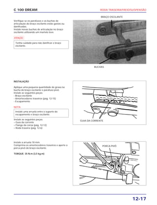 RODA TRASEIRA/FREIO/SUSPENSÃO
12-17
C 100 DREAM
Verifique se os parafusos e as buchas de
articulação do braço oscilante estão gastas ou
danificadas.
Instale novas buchas de articulação no braço
oscilante utilizando um martelo leve.
a
Tenha cuidado para não danificar o braço
oscilante.
BUCHAS
BRAÇO OSCILANTE
INSTALAÇÃO
Aplique uma pequena quantidade de graxa na
bucha do braço oscilante e parafuso pivô.
Instale as seguintes peças:
- Braço oscilante
- Amortecedores traseiros (pág. 12-15)
- Escapamento
NOTA
Instale as seguintes peças:
– Guia da corrente
– Flange da coroa (pág. 12-12)
– Roda traseira (pág. 12-6)
Instale uma arruela entre o suporte do
escapamento e braço oscilante.
GUIA DA CORRENTE
PORCA PIVÔ
Instale a arruela 18 mm.
Comprima os amortecedores traseiros e aperte a
porca pivô do braço oscilante.
TORQUE: 35 N.m (3,5 kg.m)
 