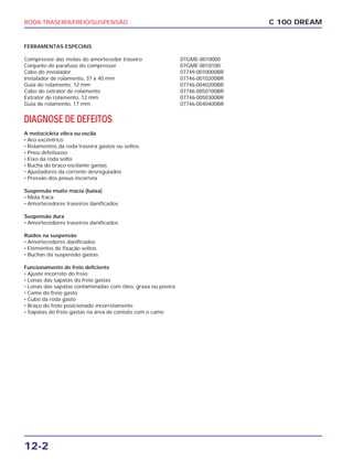 RODA TRASEIRA/FREIO/SUSPENSÃO
12-2
C 100 DREAM
FERRAMENTAS ESPECIAIS
Compressor das molas do amortecedor traseiro 07GME-0010000
Conjunto do parafuso do compressor 07GME-0010100
Cabo do instalador 07749-0010000BR
Instalador de rolamento, 37 x 40 mm 07746-0010200BR
Guia do rolamento, 12 mm 07746-0040200BR
Cabo do extrator de rolamento 07746-0050100BR
Extrator de rolamento, 12 mm 07746-0050300BR
Guia de rolamento, 17 mm 07746-0040400BR
DIAGNOSE DE DEFEITOS
A motocicleta vibra ou oscila
• Aro excêntrico
• Rolamentos da roda traseira gastos ou soltos
• Pneu defeituoso
• Eixo da roda solto
• Bucha do braço oscilante gastas
• Ajustadores da corrente desregulados
• Pressão dos pneus incorreta
Suspensão muito macia (baixa)
• Mola fraca
• Amortecedores traseiros danificados
Suspensão dura
• Amortecedores traseiros danificados
Ruídos na suspensão
• Amortecedores danificados
• Elementos de fixação soltos
• Buchas da suspensão gastas
Funcionamento do freio deficiente
• Ajuste incorreto do freio
• Lonas das sapatas do freio gastas
• Lonas das sapatas contaminadas com óleo, graxa ou poeira
• Came do freio gasto
• Cubo da roda gasto
• Braço do freio posicionado incorretamente
• Sapatas do freio gastas na área de contato com o came
 