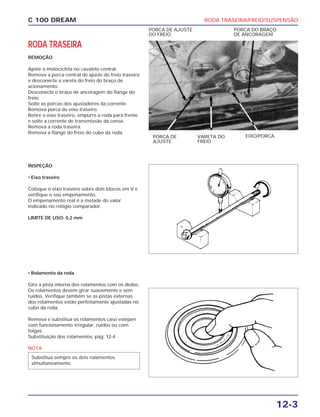 RODA TRASEIRA/FREIO/SUSPENSÃO
12-3
C 100 DREAM
RODA TRASEIRA
REMOÇÃO
Apóie a motocicleta no cavalete central.
Remova a porca central de ajuste do freio traseiro
e desconecte a vareta do freio do braço de
acionamento.
Desconecte o braço de ancoragem do flange do
freio.
Solte as porcas dos ajustadores da corrente.
Remova porca do eixo traseiro.
Retire o eixo traseiro, empurre a roda para frente
e solte a corrente de transmissão da coroa.
Remova a roda traseira.
Remova a flange do freio do cubo da roda.
PORCA DE AJUSTE
DO FREIO
PORCA DO BRAÇO
DE ANCORAGEM
INSPEÇÃO
• Eixo traseiro
Coloque o eixo traseiro sobre dois blocos em V e
verifique o seu empenamento.
O empenamento real é a metade do valor
indicado no relógio comparador.
LIMITE DE USO: 0,2 mm
PORCA DE
AJUSTE
VARETA DO
FREIO
EIXO/PORCA
• Rolamento da roda
Gire a pista interna dos rolamentos com os dedos.
Os rolamentos devem girar suavemente e sem
ruídos. Verifique também se as pistas externas
dos rolamentos estão perfeitamente ajustadas no
cubo da roda.
Remova e substitua os rolamentos caso estejam
com funcionamento irregular, ruídos ou com
folgas.
Substituição dos rolamentos: pág. 12-4
NOTA
Substitua sempre os dois rolamentos
simultaneamente.
 