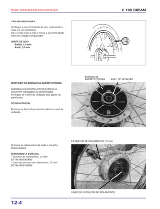 RODA TRASEIRA/FREIO/SUSPENSÃO
12-4
• Aro da roda traseira
Verifique a excentricidade do aro, colocando a
roda em um alinhador.
Gire a roda com a mão e meça a excentricidade
com um relógio comparador.
LIMITE DE USO:
Radial: 2,0 mm
Axial: 2,0 mm
C 100 DREAM
INSPEÇÃO DA BORRACHA AMORTECEDORA
Substitua as borrachas amortecedoras se
estiverem estragadas ou deterioradas.
Verifique se o anel de vedação está gasto ou
danificado.
DESMONTAGEM
Remova as borrachas amortecedoras e anel de
vedação.
BORRACHA
AMORTECEDORA ANEL DE VEDAÇÃO
Remova os rolamentos da roda e a bucha
distanciadora.
FERRAMENTA ESPECIAL
– Extrator de rolamentos, 12 mm
(07746-0050300BR)
– Cabo do extrator de rolamentos, 12 mm
(07746-0050100BR)
CABO DO EXTRATOR DE ROLAMENTO
EXTRATOR DE ROLAMENTO, 12 mm
 