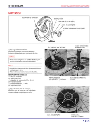 RODA TRASEIRA/FREIO/SUSPENSÃO
12-5
C 100 DREAM
MONTAGEM
ROLAMENTO DA RODA
ANEL DE VEDAÇÃO
BORRACHAS AMORTECEDORAS
ESPAÇADOR
Aplique graxa no rolamento.
Instale o rolamento esquerdo primeiro.
Instale o distanciador e o rolamento direito.
a
NOTA
FERRAMENTAS ESPECIAIS
– Cabo do instalador
(07749-0010000BR)
– Instalador de rolamento, 37 x 40 mm
(07746-0010200BR)
– Guia de rolamento ,12 mm
(07746-0040200BR)
Aplique óleo no anel de vedação.
Instale o anel de vedação e as borrachas
amortecedoras no interior do cubo.
• Instale os rolamentos com as faces blindadas
voltadas para fora.
• Não incline os rolamentos ao instalá-los.
• Não deixe cair graxa no tambor do freio pois
pode reduzir a eficiência de frenagem.
INSTALADOR DE
ROLAMENTO, 37X40 mm
GUIA DE ROLAMENTO,
12 mm
BUCHA DISTANCIADORA
CABO DA GUIA DO
ROLAMENTO
ANEL DE VEDAÇÃO BORRACHA
AMORTECEDORA
ROLAMENTO DA RODA
GRAXA
 