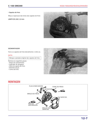 RODA TRASEIRA/FREIO/SUSPENSÃO
12-7
C 100 DREAM
• Sapatas do freio
Meça a espessura das lonas das sapatas do freio.
LIMITE DE USO: 2,0 mm
DESMONTAGEM
Force as sapatas do freio lateralmente e retire-as.
NOTA
Remova as seguintes peças:
– Braço de acionamento.
– Indicador de desgaste.
– Mola da sapata do freio.
– Retentor de pó.
– Came do freio.
Marque a posição original das sapatas do freio.
MONTAGEM
MOLAS DAS
SAPATAS
PLACA INDICADORA CAME DO FREIO
RETENTOR
BRAÇO DO FREIO
SAPATAS
PINO DE
ANCORAGEM
GRAXA
GRAXA
 