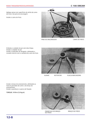 RODA TRASEIRA/FREIO/SUSPENSÃO
12-8
Aplique graxa nas superfícies de atrito do came
do freio e do pino de ancoragem.
Instale o came do freio.
C 100 DREAM
PINO DE ANCORAGEM CAME DO FREIO
Embeba o vedador de pó com óleo limpo.
Instale o vedador de pó.
Instale o indicador de desgaste, alinhando o
ressalto interno com a canaleta do came do freio.
ALINHE RETENTOR PLACA INDICADORA
Instale o braço de acionamento, alinhando as
marcas gravadas do came e do braço de
acionamento.
Instale o parafuso e a porca de fixação.
TORQUE: 10 N.m (1,0 kg.m)
PARAFUSO DO BRAÇO
DO FREIO
BRAÇO DO FREIO
GRAXA
 