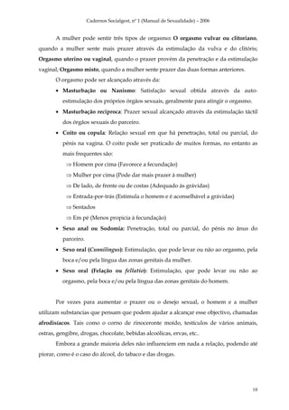Cadernos Socialgest, nº 1 (Manual de Sexualidade) – 2006


       A mulher pode sentir três tipos de orgasmo: O orgasmo vulvar ou clitoriano,
quando a mulher sente mais prazer através da estimulação da vulva e do clitóris;
Orgasmo uterino ou vaginal, quando o prazer provém da penetração e da estimulação
vaginal; Orgasmo misto, quando a mulher sente prazer das duas formas anteriores.
       O orgasmo pode ser alcançado através da:
       • Masturbação ou Nanismo: Satisfação sexual obtida através da auto-
          estimulação dos próprios órgãos sexuais, geralmente para atingir o orgasmo.
       • Masturbação reciproca: Prazer sexual alcançado através da estimulação táctil
          dos órgãos sexuais do parceiro.
       • Coito ou copula: Relação sexual em que há penetração, total ou parcial, do
          pénis na vagina. O coito pode ser praticado de muitos formas, no entanto as
          mais frequentes são:
           ⇒ Homem por cima (Favorece a fecundação)
           ⇒ Mulher por cima (Pode dar mais prazer à mulher)
           ⇒ De lado, de frente ou de costas (Adequado ás grávidas)
           ⇒ Entrada-por-trás (Estimula o homem e é aconselhável a grávidas)
           ⇒ Sentados
           ⇒ Em pé (Menos propicia à fecundação)
       • Sexo anal ou Sodomia: Penetração, total ou parcial, do pénis no ânus do
          parceiro.
       • Sexo oral (Cunnilingus): Estimulação, que pode levar ou não ao orgasmo, pela
          boca e/ou pela língua das zonas genitais da mulher.
       • Sexo oral (Felação ou fellatio): Estimulação, que pode levar ou não ao
          orgasmo, pela boca e/ou pela língua das zonas genitais do homem.


       Por vezes para aumentar o prazer ou o desejo sexual, o homem e a mulher
utilizam substancias que pensam que podem ajudar a alcançar esse objectivo, chamadas
afrodisíacos. Tais como o corno de rinoceronte moído, testículos de vários animais,
ostras, gengibre, drogas, chocolate, bebidas alcoólicas, ervas, etc..
       Embora a grande maioria deles não influenciem em nada a relação, podendo até
piorar, como é o caso do álcool, do tabaco e das drogas.




                                                                                        10
 