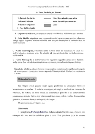 Cadernos Socialgest, nº 1 (Manual de Sexualidade) – 2006


                              As Fases das Relações Sexuais


      1 - Fase da Excitação                         Nível de excitação masculina
      2 - Fase da Meseta                            Nível de excitação feminina
      3 - Fase do Orgasmo                           Coito
     4 - Fase da Resolução


  A - Orgasmo simultâneo, as respostas sexuais são idênticas no homem e na mulher.

  B - Coito Rápido, depois de uma preparação muito breve, começa o coito e o homem
atinge logo o orgasmo. Poucas mulheres tem reacções tão rápidas e a maioria não se
sente satisfeita



C - Coito Interrompido, o homem retira o pénis antes da ejaculação. O ideal é a
mulher atingir o orgasmo antes da retirada (a), caso contrário fica excitada mas não
satisfeita (b).

D - Coito Prolongado, a mulher tem dois orgasmos seguidos antes que o homem
tenha o seu. Este retrada intencionalmente o orgasmo, normalmente ficando Quieto.


  Ejaculação Múltipla, alguns homens recuperação a erecção muito rapidamente depois
  de um orgasmo e conseguem ter um segundo. Esta capacidade diminui em muito com
  a idade.


      Disfunções Sexuais


      Na relação sexual podem surgir alguns problemas ou disfunções, tanto no
homem como na mulher. A maioria tem origem psicológica, resultante de traumas, da
educação, da cultura, do meio social, de experiências passadas e de companheiros
anteriores ou actuais. Outros têm origens orgânicas, estas podem resultar de anomalias
genéticas, acidentes, doenças ou ingestão de drogas.
      Os problemas mais vulgares são:


      No homem
      • Impotência, Disfunção Eréctil ou Detumescência: Significa que o homem não
consegue ter uma erecção suficiente para o coito. Este problema pode ter causas




                                                                                    11
 