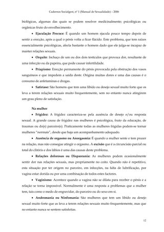 Cadernos Socialgest, nº 1 (Manual de Sexualidade) – 2006


biológicas, algumas das quais se podem resolver medicinalmente; psicológicas ou
orgânicas fruto do envelhecimento.
       • Ejaculação Precoce: É quando um homem ejacula pouco tempo depois de
sentir a erecção, após a qual o pénis volta a ficar flácido. Este problema, que tem raízes
essencialmente psicológicas, afecta bastante o homem dado que ele julga-se incapaz de
manter relações sexuais.
       • Orquite: Inchaço de um ou dos dois testículos que provoca dor, resultante de
uma infecção ou da papeira, que pode causar infertilidade.
       • Priapismo: Erecção permanente do pénis provocada pela obstrução dos vasos
sanguíneos e que impedem a saída deste. Origina muitas dores e uma das causas é o
consumo de anfetaminas e drogas.
       • Satiríase: São homens que tem uma libido ou desejo sexual muito forte que os
leva a terem relações sexuais muito frequentemente, sem no entanto nunca atingirem
um grau pleno de satisfação.


       Na mulher
       • Frigidez: A frigidez caracteriza-se pela ausência de desejo e/ou resposta
sexual. A grande causa de frigidez nas mulheres é psicológica, fruto da educação, de
traumas ou do(s) parceiro(s). Praticamente todas as mulheres frigidas podem-se tornar
mulheres “normais”, desde que haja um acompanhamento adequado.
       • Ausência de orgasmo ou Anorgasmia: É quando a mulher sente e tem prazer
na relação, mas não consegue atingir o orgasmo. A excisão que é a circuncisão parcial ou
total do clitóris e dos lábios é uma das causas deste problema.
       • Relações dolorosas ou Dispareunia: As mulheres podem ocasionalmente
sentir dor nas relações sexuais, mas propriamente no coito. Quando não é repetitivo,
esta situação por ter origem no parceiro, em infecções, na falta de lubrificação, por
vagina estar dorida ou por uma combinação de todos estes factores.
       • Vaginismo: Acontece quando a vagina não se dilata para receber o pénis e a
relação se torna impossível. Normalmente é uma resposta a problemas que a mulher
tem, tais como o medo de engravidar, do parceiro ou do sexo em si.
       • Andromania ou Ninfomania: São mulheres que tem um libido ou desejo
sexual muito forte que as leva a terem relações sexuais muito frequentemente, mas que
no entanto nunca se sentem satisfeitas.


                                                                                       12
 