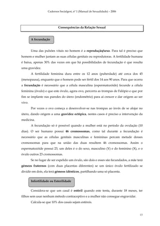 Cadernos Socialgest, nº 1 (Manual de Sexualidade) – 2006




                            Consequências da Relação Sexual


        A fecundação


        Uma das pulsões vitais no homem é a reprodução/sexo. Para tal é preciso que
homem e mulher juntam as suas células genitais ou reprodutoras. A fertilidade humana
é baixa, apenas 30% das vezes em que há possibilidades de fecundação é que resulta
uma gravidez.
        A fertilidade feminina dura entre os 12 anos (puberdade) até cerca dos 45
(menopausa), enquanto que o homem pode ser fértil dos 14 aos 90 anos. Para que ocorra
a fecundação é necessário que a célula masculina (espermatozóide) fecunde a célula
feminina (óvulo) e que este óvulo, agora ovo, percorra as trompas de Falópio e que por
fim se implante nas paredes do útero (endométrio) para aí crescer e dar origem ao ser
vivo.
        Por vezes o ovo começa a desenvolver-se nas trompas ao invés de se alojar no
útero, dando origem a uma gravidez ectópica, nestes casos é preciso a intervenção da
medicina.
        A fecundação só é possível quando a mulher está no período da ovulação (10
dias). O ser humano possui 46 cromossomas, como tal durante a fecundação é
necessário que as células genitais masculinas e femininas percam metade desses
cromossomas para que na união das duas resultem 46 cromossomas. Assim o
espermatozóide possui 23, um deles é o do sexo, masculino (Y) e do feminino (X), e o
óvulo outros 23 cromossomas.
        Se no lugar de ser expelido um óvulo, são dois e esses são fecundados, a mãe terá
gémeos fraternos (com duas placentas diferentes) se um único óvulo fertilizado se
dividir em dois, ela terá gémeos idênticos, partilhando uma só placenta.


        Infertilidade ou Esterilidade


        Considera-se que um casal é estéril quando este tenta, durante 18 meses, ter
filhos sem usar nenhum método contraceptivo e a mulher não consegue engravidar.
        Calcula-se que 10% dos casais sejam estéreis.



                                                                                       13
 