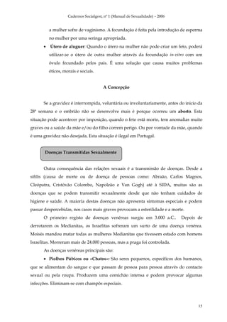 Cadernos Socialgest, nº 1 (Manual de Sexualidade) – 2006


          a mulher sofre de vaginismo. A fecundação é feita pela introdução de esperma
          no mulher por uma seringa apropriada.
      •   Útero de aluguer: Quando o útero na mulher não pode criar um feto, poderá
          utilizar-se o útero de outra mulher através da fecundação in-vitro com um
          óvulo fecundado pelos pais. É uma solução que causa muitos problemas
          éticos, morais e sociais.


                                        A Concepção


      Se a gravidez é interrompida, voluntária ou involuntariamente, antes do inicio da
28ª semana e o embrião não se desenvolve mais é porque ocorreu um aborto. Esta
situação pode acontecer por imposição, quando o feto está morto, tem anomalias muito
graves ou a saúde da mãe e/ou do filho correm perigo. Ou por vontade da mãe, quando
é uma gravidez não desejada. Esta situação é ilegal em Portugal.


       Doenças Transmitidas Sexualmente


      Outra consequência das relações sexuais é a transmissão de doenças. Desde a
sífilis (causa de morte ou de doença de pessoas como: Abraão, Carlos Magnos,
Cleópatra, Cristóvão Colombo, Napoleão e Van Gogh) até à SIDA, muitas são as
doenças que se podem transmitir sexualmente desde que não tenham cuidados de
higiene e saúde. A maioria destas doenças não apresenta sintomas especiais e podem
passar despercebidas, nos casos mais graves provocam a esterilidade e a morte.
      O primeiro registo de doenças venéreas surgiu em 3.000 a.C..             Depois de
derrotarem os Medianitas, os Israelitas sofreram um surto de uma doença venérea.
Moisés mandou matar todas as mulheres Medianitas que tivessem estado com homens
Israelitas. Morreram mais de 24.000 pessoas, mas a praga foi controlada.
      As doenças venéreas principais são:
      • Piolhos Púbicos ou «Chatos»: São seres pequenos, específicos dos humanos,
que se alimentam do sangue e que passam de pessoa para pessoa através do contacto
sexual ou pela roupa. Produzem uma comichão intensa e podem provocar algumas
infecções. Eliminam-se com champôs especiais.




                                                                                      15
 