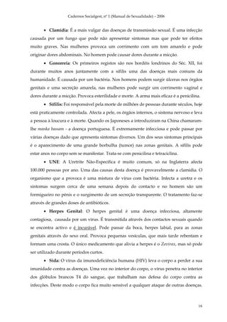 Cadernos Socialgest, nº 1 (Manual de Sexualidade) – 2006


       • Clamídia: É a mais vulgar das doenças de transmissão sexual. É uma infecção
causada por um fungo que pode não apresentar sintomas mas que pode ter efeitos
muito graves. Nas mulheres provoca um corrimento com um tom amarelo e pode
originar dores abdominais. No homem pode causar dores durante a micção.
       • Gonorreia: Os primeiros registos são nos bordéis londrinos do Séc. XII, foi
durante muitos anos juntamente com a sífilis uma das doenças mais comuns da
humanidade. É causada por um bactéria. Nos homens podem surgir úlceras nos órgãos
genitais e uma secreção amarela, nas mulheres pode surgir um corrimento vaginal e
dores durante a micção. Provoca esterilidade e morte. A arma mais eficaz é a penicilina.
       • Sífilis: Foi responsável pela morte de milhões de pessoas durante séculos, hoje
está praticamente controlada. Afecta a pele, os órgãos internos, o sistema nervoso e leva
a pessoa à loucura e à morte. Quando os Japoneses a introduziram na China chamaram-
lhe manka bassam - a doença portuguesa. É extremamente infecciosa e pode passar por
várias doenças dado que apresenta sintomas diversos. Um dos seus sintomas principais
é o aparecimento de uma grande borbulha (tumor) nas zonas genitais. A sífilis pode
estar anos no corpo sem se manifestar. Trata-se com penicilina e tetraciclina.
       • UNE: A Uretrite Não-Especifica é muito comum, só na Inglaterra afecta
100.000 pessoas por ano. Uma das causas desta doença é provavelmente a clamídia. O
organismo que a provoca é uma mistura de vírus com bactéria. Infecta a uretra e os
sintomas surgem cerca de uma semana depois do contacto e no homem são um
formigueiro no pénis e o surgimento de um secreção transparente. O tratamento faz-se
através de grandes doses de antibióticos.
       • Herpes Genital: O herpes genital é uma doença infecciosa, altamente
contagiosa, causada por um vírus. É transmitida através dos contactos sexuais quando
se encontra activo e é incurável. Pode passar da boca, herpes labial, para as zonas
genitais através do sexo oral. Provoca pequenas vesículas, que mais tarde rebentam e
formam uma crosta. O único medicamento que alivia a herpes é o Zovirax, mas só pode
ser utilizado durante períodos curtos.
       • Sida: O vírus da imunodeficiência humana (HIV) leva o corpo a perder a sua
imunidade contra as doenças. Uma vez no interior do corpo, o vírus penetra no interior
dos glóbulos brancos T4 do sangue, que trabalham nas defesa do corpo contra as
infecções. Deste modo o corpo fica muito sensível a qualquer ataque de outras doenças.



                                                                                       16
 