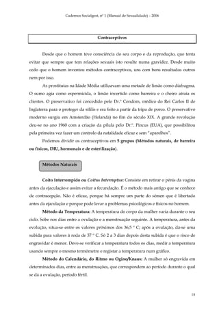 Cadernos Socialgest, nº 1 (Manual de Sexualidade) – 2006




                                       Contraceptivos


       Desde que o homem teve consciência do seu corpo e da reprodução, que tenta
evitar que sempre que tem relações sexuais isto resulte numa gravidez. Desde muito
cedo que o homem inventou métodos contraceptivos, uns com bons resultados outros
nem por isso.
       As prostitutas na Idade Média utilizavam uma metade de limão como diafragma.
O sumo agia como espermicida, o limão invertido como barreira e o cheiro atraia os
clientes. O preservativo foi concedido pelo Dr.º Condom, médico do Rei Carlos II de
Inglaterra para o proteger da sífilis e era feito a partir da tripa de porco. O preservativo
moderno surgiu em Amsterdão (Holanda) no fim do século XIX. A grande revolução
deu-se no ano 1960 com a criação da pílula pelo Dr.º. Pincus (EUA), que possibilitou
pela primeira vez fazer um controlo da natalidade eficaz e sem “aparelhos”.
       Podemos dividir os contraceptivos em 5 grupos (Métodos naturais, de barreira
ou físicos, DIU, hormonais e de esterilização).


       Métodos Naturais


       Coito Interrompido ou Coitus Interruptus: Consiste em retirar o pénis da vagina
antes da ejaculação e assim evitar a fecundação. É o método mais antigo que se conhece
de contracepção. Não é eficaz, porque há sempre um parte do sémen que é libertado
antes da ejaculação e porque pode levar a problemas psicológicos e físicos no homem.
       Método da Temperatura: A temperatura do corpo da mulher varia durante o seu
ciclo. Sobe nos dias entre a ovulação e a menstruação seguinte. A temperatura, antes da
evolução, situa-se entre os valores próximos dos 36,5 º C; após a ovulação, dá-se uma
subida para valores à roda de 37 º C. Só 2 a 3 dias depois desta subida é que o risco de
engravidar é menor. Deve-se verificar a temperatura todos os dias, medir a temperatura
usando sempre o mesmo termómetro e registar a temperatura num gráfico.
       Método do Calendário, do Ritmo ou Ogino/Knaus: A mulher só engravida em
determinados dias, entre as menstruações, que correspondem ao período durante o qual
se dá a ovulação, período fértil.



                                                                                         18
 