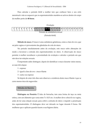 Cadernos Socialgest, nº 1 (Manual de Sexualidade) – 2006


       Para calcular o período fértil a mulher tem que conhecer bem o seu ciclo
menstrual e não se esquecer que os espermatozóides mantêm-se activos dentro do corpo
da mulher perto de 48 horas.


                                                  Ovulação

 1 2 3 4 5 6 7 8 9 10 11 12 13 14 15 16 17 18 19 20 21 22 23 24 25 26 27 28
                                        Período de abstinência sexual
                                               (Período fértil)


       Método do muco. O muco é uma substância gelatinosa, como a clara do ovo, que
sai pela vagina e é proveniente das glândulas do colo do útero.
       No período imediatamente antes da ovulação, este muco sofre alterações de
modo a favorecer a entrada dos espermatozóides no útero. A observação do muco
permite à mulher reconhecer a proximidade da ovulação e calcular o período em que
não deve ter relações sexuais.
       É importante saber distinguir, depois de identificar o muco durante vários meses,
as suas três etapas:
       1 - espesso
       2 - igual à clara de ovo - muco filante
       3 - outra vez espesso
       Só depois de estar três dias sem observar a existência deste muco filante é que se
corre menos risco de engravidar.


       Métodos de Barreira


       Diafragma ou Pessário: É feito de borracha, tem uma forma de taça ou meia
esfera, com um diâmetro que varia entre 7 e 10,5 cm. A mulher deve colocá-lo na vagina,
antes de ter uma relação sexual, para cobrir a entrada do útero e impedir a penetração
dos espermatozóides. O diafragma deve ser deixado no lugar durante 8 horas. Há
mulheres que o aplicam quando fazem a sua higiene diária.




                                                                                      19
 