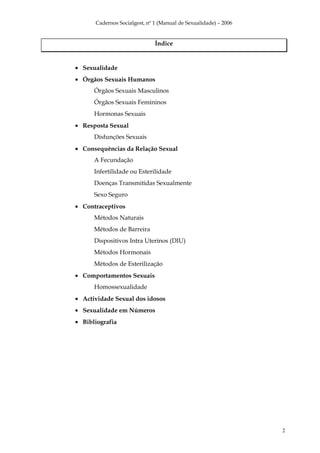 Cadernos Socialgest, nº 1 (Manual de Sexualidade) – 2006


                              Índice


• Sexualidade
• Órgãos Sexuais Humanos
      Órgãos Sexuais Masculinos
      Órgãos Sexuais Femininos
      Hormonas Sexuais
• Resposta Sexual
      Disfunções Sexuais
• Consequências da Relação Sexual
      A Fecundação
      Infertilidade ou Esterilidade
      Doenças Transmitidas Sexualmente
      Sexo Seguro
• Contraceptivos
      Métodos Naturais
      Métodos de Barreira
      Dispositivos Intra Uterinos (DIU)
      Métodos Hormonais
      Métodos de Esterilização
• Comportamentos Sexuais
      Homossexualidade
• Actividade Sexual dos idosos
• Sexualidade em Números
• Bibliografia




                                                                 2
 