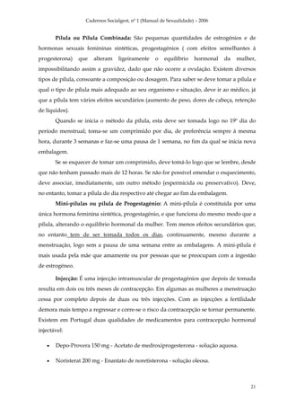 Cadernos Socialgest, nº 1 (Manual de Sexualidade) – 2006


       Pílula ou Pílula Combinada: São pequenas quantidades de estrogénios e de
hormonas sexuais femininas sintéticas, progestagénios ( com efeitos semelhantes à
progesterona)    que   alteram   ligeiramente     o   equilíbrio    hormonal   da   mulher,
impossibilitando assim a gravidez, dado que não ocorre a ovulação. Existem diversos
tipos de pílula, consoante a composição ou dosagem. Para saber se deve tomar a pílula e
qual o tipo de pílula mais adequado ao seu organismo e situação, deve ir ao médico, já
que a pílula tem vários efeitos secundários (aumento de peso, dores de cabeça, retenção
de líquidos).
       Quando se inicia o método da pílula, esta deve ser tomada logo no 19º dia do
periodo menstrual; toma-se um comprimido por dia, de preferência sempre à mesma
hora, durante 3 semanas e faz-se uma pausa de 1 semana, no fim da qual se inicia nova
embalagem.
       Se se esquecer de tomar um comprimido, deve tomá-lo logo que se lembre, desde
que não tenham passado mais de 12 horas. Se não for possível emendar o esquecimento,
deve associar, imediatamente, um outro método (espermicida ou preservativo). Deve,
no entanto, tomar a pílula do dia respectivo até chegar ao fim da embalagem.
       Mini-pílulas ou pílula de Progestagénio: A mini-pílula é constituída por uma
única hormona feminina sintética, progestagénio, e que funciona do mesmo modo que a
pílula, alterando o equilíbrio hormonal da mulher. Tem menos efeitos secundários que,
no entanto tem de ser tomada todos os dias, continuamente, mesmo durante a
menstruação, logo sem a pausa de uma semana entre as embalagens. A mini-pílula é
mais usada pela mãe que amamente ou por pessoas que se preocupam com a ingestão
de estrogéneo.

       Injecção: É uma injecção intramuscular de progestagénios que depois de tomada
resulta em dois ou três meses de contracepção. Em algumas as mulheres a menstruação
cessa por completo depois de duas ou três injecções. Com as injecções a fertilidade
demora mais tempo a regressar e corre-se o risco da contracepção se tornar permanente.
Existem em Portugal duas qualidades de medicamentos para contracepção hormonal
injectável:

   •   Depo-Provera 150 mg - Acetato de medroxiprogesterona - solução aquosa.

   •   Noristerat 200 mg - Enantato de noretisterona - solução oleosa.



                                                                                         21
 