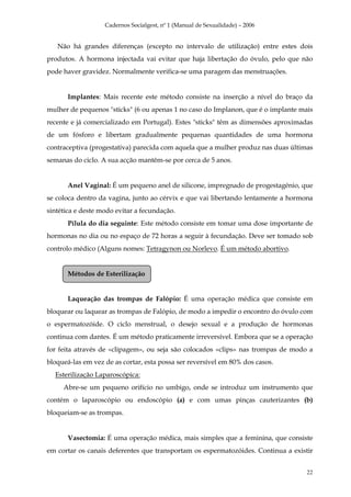 Cadernos Socialgest, nº 1 (Manual de Sexualidade) – 2006


   Não há grandes diferenças (excepto no intervalo de utilização) entre estes dois
produtos. A hormona injectada vai evitar que haja libertação do óvulo, pelo que não
pode haver gravidez. Normalmente verifica-se uma paragem das menstruações.


       Implantes: Mais recente este método consiste na inserção a nível do braço da
mulher de pequenos "sticks" (6 ou apenas 1 no caso do Implanon, que é o implante mais
recente e já comercializado em Portugal). Estes "sticks" têm as dimensões aproximadas
de um fósforo e libertam gradualmente pequenas quantidades de uma hormona
contraceptiva (progestativa) parecida com aquela que a mulher produz nas duas últimas
semanas do ciclo. A sua acção mantêm-se por cerca de 5 anos.


       Anel Vaginal: É um pequeno anel de silicone, impregnado de progestagénio, que
se coloca dentro da vagina, junto ao cérvix e que vai libertando lentamente a hormona
sintética e deste modo evitar a fecundação.
       Pílula do dia seguinte: Este método consiste em tomar uma dose importante de
hormonas no dia ou no espaço de 72 horas a seguir à fecundação. Deve ser tomado sob
controlo médico (Alguns nomes: Tetragynon ou Norlevo. É um método abortivo.


       Métodos de Esterilização


       Laqueação das trompas de Falópio: É uma operação médica que consiste em
bloquear ou laquear as trompas de Falópio, de modo a impedir o encontro do óvulo com
o espermatozóide. O ciclo menstrual, o desejo sexual e a produção de hormonas
continua com dantes. É um método praticamente irreversível. Embora que se a operação
for feita através de «clipagem», ou seja são colocados «clips» nas trompas de modo a
bloqueá-las em vez de as cortar, esta possa ser reversível em 80% dos casos.
  Esterilização Laparoscópica:
     Abre-se um pequeno orifício no umbigo, onde se introduz um instrumento que
contém o laparoscópio ou endoscópio (a) e com umas pinças cauterizantes (b)
bloqueiam-se as trompas.


       Vasectomia: É uma operação médica, mais simples que a feminina, que consiste
em cortar os canais deferentes que transportam os espermatozóides. Continua a existir


                                                                                   22
 