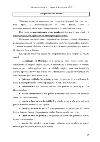Cadernos Socialgest, nº 1 (Manual de Sexualidade) – 2006


                                   Comportamentos Sexuais


          Todos nós temos ou assumimos um comportamento sexual. Este pode ser o
mais        típico,   a     heterossexualidade         ou      mais      bizarro,   como   o
fetichismo. Podemos ter um único comportamento ou podemos assumir vários.
          Para existir um comportamento sexual padrão, este terá que ter por objectivo a
satisfação sexual, ser repetitivo e ser a fonte principal de prazer.
          De salientar que alguns destes comportamentos tem raízes culturais e histórias. A
poligamia não é aceite na sociedade ocidental, mas é em certos países árabes e africanos.
Tal como a homossexualidade é hoje repelida, foi noutros tempos encorajada, como na
Grécia ou na Esparta clássicas.
          Em seguida iremos ver alguns dos comportamentos mais vulgares da relação
sexual:
          • Masturbação ou Onanismo: É a forma de obter prazer sexual auto-
estimulando os próprios órgãos sexuais. A masturbação é normalmente o primeiro
contacto que o indivíduo tem com a sexualidade, surgindo com mais intensidade
durante a puberdade. 95% dos homens e 65% das mulheres utilizam ou utilizaram este
comportamento para obter prazer sexual.
          • Heterossexualidade: São relações sexuais com pessoas de sexo diferente do
nosso. É o comportamento adoptado pela grande maioria dos indivíduos.
          • Homossexualidade: Relações sexuais com pessoas de sexo igual. (Ver
Homossexualidade)
          • Bissexualidade: Quando uma pessoa mantém relações sexuais com ambos os
sexos. (Ver Homossexualidade)
          • Menáge-a-trois ou sexo tripartido: È a relação sexual a três, com mais uma
pessoa do mesmo sexo ou do sexo oposto.
          • Swinging ou troca de pares: É o comportamento sexual em que dois casais
trocam de pares, ficando o homem com a mulher do outro casal e vice-versa.
          • Orgias ou sexo em grupo: São relações sexuais com várias pessoas ao mesmo
tempo, no mesmo espaço.
          • Incesto: São atitudes e actos sexuais realizados com membros do núcleo
familiar (pai, mãe, filhos, irmãos, avós ou tios).



                                                                                           25
 