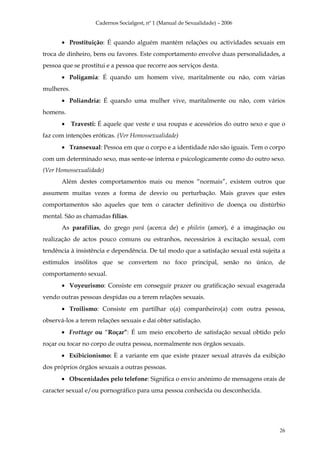 Cadernos Socialgest, nº 1 (Manual de Sexualidade) – 2006


       • Prostituição: É quando alguém mantém relações ou actividades sexuais em
troca de dinheiro, bens ou favores. Este comportamento envolve duas personalidades, a
pessoa que se prostitui e a pessoa que recorre aos serviços desta.
       • Poligamia: É quando um homem vive, maritalmente ou não, com várias
mulheres.
       • Poliandria: É quando uma mulher vive, maritalmente ou não, com vários
homens.
       •    Travesti: É aquele que veste e usa roupas e acessórios do outro sexo e que o
faz com intenções eróticas. (Ver Homossexualidade)
       • Transexual: Pessoa em que o corpo e a identidade não são iguais. Tem o corpo
com um determinado sexo, mas sente-se interna e psicologicamente como do outro sexo.
(Ver Homossexualidade)
       Além destes comportamentos mais ou menos “normais”, existem outros que
assumem muitas vezes a forma de desvio ou perturbação. Mais graves que estes
comportamentos são aqueles que tem o caracter definitivo de doença ou distúrbio
mental. São as chamadas fílias.
       As parafílias, do grego pará (acerca de) e philein (amor), é a imaginação ou
realização de actos pouco comuns ou estranhos, necessários à excitação sexual, com
tendência à insistência e dependência. De tal modo que a satisfação sexual está sujeita a
estímulos insólitos que se convertem no foco principal, senão no único, de
comportamento sexual.
       • Voyeurismo: Consiste em conseguir prazer ou gratificação sexual exagerada
vendo outras pessoas despidas ou a terem relações sexuais.
       • Troilismo: Consiste em partilhar o(a) companheiro(a) com outra pessoa,
observá-los a terem relações sexuais e daí obter satisfação.
       • Frottage ou “Roçar”: É um meio encoberto de satisfação sexual obtido pelo
roçar ou tocar no corpo de outra pessoa, normalmente nos órgãos sexuais.
       • Exibicionismo: È a variante em que existe prazer sexual através da exibição
dos próprios órgãos sexuais a outras pessoas.
       • Obscenidades pelo telefone: Significa o envio anónimo de mensagens orais de
caracter sexual e/ou pornográfico para uma pessoa conhecida ou desconhecida.




                                                                                      26
 