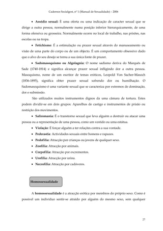 Cadernos Socialgest, nº 1 (Manual de Sexualidade) – 2006


       • Assédio sexual: È uma oferta ou uma indicação de caracter sexual que se
dirige a outra pessoa, normalmente numa posição inferior hierarquicamente, de uma
forma ofensiva ou grosseira. Normalmente ocorre no local de trabalho, nas prisões, nas
escolas ou na tropa.
       • Fetichismo: É a estimulação ou prazer sexual através do manuseamento ou
visão de uma parte do corpo ou de um objecto. É um comportamento obsessivo dado
que o alvo do seu desejo se torna a sua única fonte de prazer.
       • Sadomasoquismo ou Algolagnia: O nome sadismo deriva do Marquês de
Sade (1740-1814) e significa alcançar prazer sexual infligindo dor a outra pessoa.
Masoquismo, nome de um escritor de temas eróticos, Leopold Von Sacher-Masoch
(1836-1895),   significa   obter   prazer   sexual    sofrendo     dor   ou    humilhação.   O
Sadomasoquismo é uma variante sexual que se caracteriza por extremos de dominação,
dor e submissão.
       São utilizados muitos instrumentos dignos da uma câmara de tortura. Estes
podem dividir-se em dois grupos: Aparelhos de castigo e instrumentos de prisão ou
restrição dos movimentos.
       • Saliromania: É o transtorno sexual que leva alguém a destruir ou atacar uma
pessoa ou a representação de uma pessoa, como um vestido ou uma estátua.
       • Violação: É forçar alguém a ter relações contra a sua vontade.
       • Pederastia: Actividades sexuais entre homens e rapazes.
       • Pedofilia: Atracção por crianças ou jovens de qualquer sexo.
       • Zoofilia: Atracção por animais.
       • Corpofilia: Atracção por excrementos.
       • Urofilia: Atracção por urina.
       • Necrofilia: Atracção por cadáveres.




      Homossexualidade


       A homossexualidade é a atracção erótica por membros do próprio sexo. Como é
possível um indivíduo sentir-se atraído por alguém do mesmo sexo, sem qualquer




                                                                                             27
 