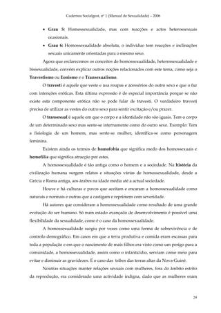 Cadernos Socialgest, nº 1 (Manual de Sexualidade) – 2006


       • Grau 5: Homossexualidade, mas com reacções e actos heterossexuais
            ocasionais.
       • Grau 6: Homossexualidade absoluta, o indivíduo tem reacções e inclinações
            sexuais unicamente orientadas para o mesmo sexo.
       Agora que esclarecemos os conceitos de homossexualidade, heterossexualidade e
bissexualidade, convém explicar outros noções relacionados com este tema, como seja o
Travestismo ou Eonismo e o Transexualismo.
       O travesti é aquele que veste e usa roupas e acessórios do outro sexo e que o faz
com intenções eróticas. Esta última expressão é de especial importância porque se não
existe esta componente erótica não se pode falar de travesti. O verdadeiro travesti
precisa de utilizar as vestes do outro sexo para sentir excitação e/ou prazer.
       O transexual é aquele em que o corpo e a identidade não são iguais. Tem o corpo
de um determinado sexo mas sente-se internamente como do outro sexo. Exemplo: Tem
a fisiologia de um homem, mas sente-se mulher, identifica-se como personagem
feminina.
       Existem ainda os termos de homofobia que significa medo dos homossexuais e
hemofilia que significa atracção por estes.
       A homossexualidade é tão antiga como o homem e a sociedade. Na história da
civilização humana surgem relatos e situações várias de homossexualidade, desde a
Grécia e Roma antiga, aos árabes na idade média até a actual sociedade.
       Houve e há culturas e povos que aceitam e encaram a homossexualidade como
naturais e normais e outras que a castigam e reprimem com severidade.
       Há autores que consideram a homossexualidade como resultado de uma grande
evolução do ser humano. Só num estado avançado de desenvolvimento é possível uma
flexibilidade da sexualidade, como é o caso da homossexualidade.
       A homossexualidade surgiu por vezes como uma forma de sobrevivência e de
controlo demográfico. Em casos em que a terra produtiva e comida eram escassas para
toda a população e em que o nascimento de mais filhos era visto como um perigo para a
comunidade, a homossexualidade, assim como o infanticídio, serviam como meio para
evitar e diminuir as gravidezes. É o caso das tribos das terras altas da Nova-Guiné.
       Noutras situações manter relações sexuais com mulheres, fora do âmbito estrito
da reprodução, era considerado uma actividade indigna, dado que as mulheres eram



                                                                                       29
 