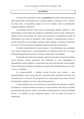 Cadernos Socialgest, nº 1 (Manual de Sexualidade) – 2006


                                       Sexualidade


       A forma como a sociedade encara a sexualidade tem sofrido várias alterações que
estão intimamente relacionadas com a evolução política, económica, social e cultural.
Um tema tabu, a sexualidade, sempre foi alvo de atitudes como o encobrimento,
vergonha proibição e ignorância.
       A consciência colectiva estava presa ao pensamento político, cultural e a uma
moral religiosa conservadora que condenava a liberdade e prazer sexual, valorizando o
objectivo último da procriação. Os "mitos" que dominavam a sexualidade (os males da
masturbação, sexo antes do casamento, certas posições e comportamentos sexuais, o
prazer), davam-lhe um cariz rígido e limitado, onde a fantasia, o erotismo, a descoberta
do corpo, e de novas sensações, constituíam práticas malévolas e pecaminosas.
       O melhor conhecimento do corpo humano e o reconhecimento da sexualidade
como factor essencial para o desenvolvimento do indivíduo (Freud teve um papel
fundamental), permitiram mudar os costumes e ideias sobre a sexualidade.
       A educação sexual não deverá apenas centrar-se em evitar os riscos da actividade
sexual (doenças sexuais, gravidezes não desejadas), ou estar dependente de
determinadas crenças religiosas é fundamental que seja uma educação sexual integral,
aberta e democrática baseada na tolerância e respeito pelas diferentes formas de encarar
e viver a sexualidade.
       Os comportamentos e atitudes sexuais deverão estar aliados a uma
responsabilidade e ética social, para que o indivíduo tenha consciência dos riscos dos
seus actos em si e nos outros. Deverá promover-se a participação das pessoas na busca
de informação e diálogo com vista a criar atitudes positivas.
       A razão biológica para o sexo humano é a reprodução, para garantir a existência
continuada e o desenvolvimento da espécie. Os seres humanos são únicos na medida
que apreciam não apenas a cópula com também uma larga gama de outras actividades
sexuais e na medida em que conseguem separar o acto de prazer da função da
reprodução.




                                                                                      3
 