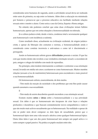 Cadernos Socialgest, nº 1 (Manual de Sexualidade) – 2006


consideradas seres humanos de segunda, assim a actividades sexual devia ser realizada
entre seres de primeira, ou seja entre os homens. Além disto a educação era ministrada
por homens e pensava-se que o processo educativo era facilitado mediante relações
sexuais entre o mestre o aluno. Como seria o caso da Grécia, Esparta e Roma antigas.
      No entanto não podemos concluir que estas duas civilizações teriam hábitos
homossexuais, apenas que em certas situações a homossexualidade era tolerada.
      Já a cultura judaico-cristã, desde o inicio, condenou total e severamente qualquer
acto homossexual e com incidência a sodomia.
      Como resultado disso, actualmente na civilização ocidental, de origem judaico-
cristã, e apesar da liberação dos costumes e normas, a homossexualidade ainda é
considerada como conduta incorrecta e anti-natura e como tal é discriminada e
perseguida.
      Assim os homossexuais sofrem graves dificuldades pessoais e sociais. O que faz
com que muitos destes não revelem a sua verdadeira orientação sexual e a escondam de
pais, amigos e colegas de trabalho com medo de represálias.
      No principio, estes tendem internamente a combater e contrariar a sua orientação
sexual, levando em média seis anos a aceitarem-se como homossexuais. Muitos mantém
relações (sexuais e/ou de matrimónio) heterossexuais para esconderem o mais possível
a sua homossexualidade.
      Os homossexuais sofrem, essencialmente, de dois medos.
      - Têm medo da reacção da sociedade e dos problemas que esta lhes pode causar
quando assumem a sua sexualidade.
      E
      - Têm medo de serem descobertos quando escondem a sua orientação sexual.
      Existem muitos mitos e ideias sobre a homossexualidade e a sua actividade
sexual. Um deles é que os homossexuais são incapazes de criar laços e relações
profundos e duradoiras e que buscam constantemente novos companheiros e outro é
que são muito mais activos sexualmente que os heterossexuais. Na realidade e apesar de
não se poder nem dever comparar os dois tipos de sexualidade, parece que o
homossexual típico tem uma vida sexual e afectiva como qualquer heterossexual típico.
Outra falsa ideia é que um dos pares homossexual tem sempre um papel activo e o
outro sempre o papel passivo. Na prática os papéis mudam entre eles.



                                                                                       30
 