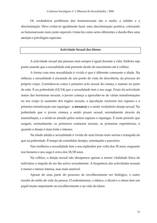Cadernos Socialgest, nº 1 (Manual de Sexualidade) – 2006


       Os verdadeiros problemas dos homossexuais são o medo, a solidão e a
discriminação. Deve evitar-se igualmente fazer uma discriminação positiva, colocando
os homossexuais num canto especial e trata-los como seres diferentes e dando-lhes uma
atenção e privilégios especiais.


                              Actividade Sexual dos Idosos


       A actividade sexual das pessoas nem sempre é igual durante a vida. Embora seja
ponto assente que a sexualidade está presente desde do nascimento até à velhice.
       A forma com essa sexualidade é vivida é que é diferente consoante a idade. Na
infância a sexualidade é encarada de um ponto de vista de descoberta, da procura do
próprio corpo. Considera-se como o primeiro acto sexual da criança o mamar no peito
da mãe. È na puberdade (12/14) que a sexualidade tem o seu auge. Fruto da actividade
maior das hormonas sexuais, o jovem começa a aperceber-se de várias transformações
no seu corpo (o aumento dos órgãos sexuais, a ejaculação nocturna nos rapazes e a
primeira menstruação nas raparigas - a menarca) e a sentir verdadeiro desejo sexual. Na
puberdade que o jovem começa a sentir prazer sexual, normalmente através da
masturbação, e a sentir-se atraído pelos outros rapazes e raparigas. É neste período que
surgem, normalmente, os primeiros contactos sexuais, as primeiras experiências, é
quando o desejo é mais forte e intenso.
       Na idade adulta a sexualidade é vivida de uma forma mais serena e tranquila do
que na puberdade. È tempo de consolidar desejos, orientações e parceiros.
       Nas mulheres a sexualidade tem a seu esplendor por volta dos 30 anos, enquanto
nos homens o seu auge é cerca dos 18/20 anos.
       Na velhice, o desejo sexual não desaparece apenas a menor vitalidade física do
indivíduo o impede de ser tão activo sexualmente. A frequência das actividades sexuais
é menor e menos intensa, mas mais sensível.
       Apesar de uma parte do processo de envelhecimento ser biológico, o outro
resulta do estilo de vida da pessoa. O sedentarismo, o tabaco, o álcool e o stress tem um
papel muito importante no envelhecimento e na vida do idoso.




                                                                                      33
 