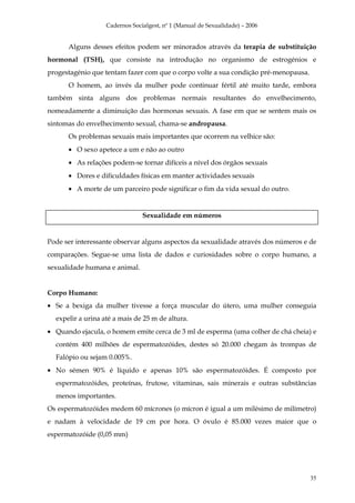 Cadernos Socialgest, nº 1 (Manual de Sexualidade) – 2006


      Alguns desses efeitos podem ser minorados através da terapia de substituição
hormonal (TSH), que consiste na introdução no organismo de estrogénios e
progestagénio que tentam fazer com que o corpo volte a sua condição pré-menopausa.
      O homem, ao invés da mulher pode continuar fértil até muito tarde, embora
também sinta alguns dos problemas normais resultantes do envelhecimento,
nomeadamente a diminuição das hormonas sexuais. A fase em que se sentem mais os
sintomas do envelhecimento sexual, chama-se andropausa.
      Os problemas sexuais mais importantes que ocorrem na velhice são:
      • O sexo apetece a um e não ao outro
      • As relações podem-se tornar difíceis a nível dos órgãos sexuais
      • Dores e dificuldades físicas em manter actividades sexuais
      • A morte de um parceiro pode significar o fim da vida sexual do outro.


                                Sexualidade em números


Pode ser interessante observar alguns aspectos da sexualidade através dos números e de
comparações. Segue-se uma lista de dados e curiosidades sobre o corpo humano, a
sexualidade humana e animal.


Corpo Humano:
• Se a bexiga da mulher tivesse a força muscular do útero, uma mulher conseguia
  expelir a urina até a mais de 25 m de altura.
• Quando ejacula, o homem emite cerca de 3 ml de esperma (uma colher de chá cheia) e
  contém 400 milhões de espermatozóides, destes só 20.000 chegam ás trompas de
  Falópio ou sejam 0.005%.
• No sémen 90% é líquido e apenas 10% são espermatozóides. É composto por
  espermatozóides, proteínas, frutose, vitaminas, sais minerais e outras substâncias
  menos importantes.
Os espermatozóides medem 60 mícrones (o mícron é igual a um milésimo de milímetro)
e nadam à velocidade de 19 cm por hora. O óvulo é 85.000 vezes maior que o
espermatozóide (0,05 mm)




                                                                                     35
 