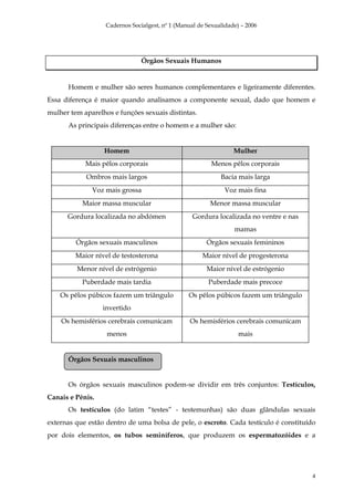 Cadernos Socialgest, nº 1 (Manual de Sexualidade) – 2006




                                Órgãos Sexuais Humanos


      Homem e mulher são seres humanos complementares e ligeiramente diferentes.
Essa diferença é maior quando analisamos a componente sexual, dado que homem e
mulher tem aparelhos e funções sexuais distintas.
      As principais diferenças entre o homem e a mulher são:


                  Homem                                           Mulher
            Mais pêlos corporais                          Menos pêlos corporais
            Ombros mais largos                               Bacia mais larga
              Voz mais grossa                                  Voz mais fina
           Maior massa muscular                          Menor massa muscular
      Gordura localizada no abdómen                Gordura localizada no ventre e nas
                                                                  mamas
         Órgãos sexuais masculinos                      Órgãos sexuais femininos
         Maior nível de testosterona                  Maior nível de progesterona
         Menor nível de estrógenio                      Maior nível de estrógenio
           Puberdade mais tardia                         Puberdade mais precoce
    Os pêlos púbicos fazem um triângulo          Os pêlos púbicos fazem um triângulo
                  invertido
    Os hemisférios cerebrais comunicam            Os hemisférios cerebrais comunicam
                   menos                                            mais


      Órgãos Sexuais masculinos


      Os órgãos sexuais masculinos podem-se dividir em três conjuntos: Testículos,
Canais e Pénis.
      Os testículos (do latim “testes” - testemunhas) são duas glândulas sexuais
externas que estão dentro de uma bolsa de pele, o escroto. Cada testículo é constituído
por dois elementos, os tubos seminíferos, que produzem os espermatozóides e a




                                                                                        4
 
