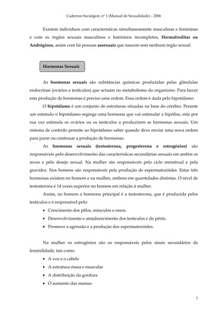 Cadernos Socialgest, nº 1 (Manual de Sexualidade) – 2006


       Existem indivíduos com características simultaneamente masculinas e femininas
e com os órgãos sexuais masculinos e femininos incompletos, Hermafroditas ou
Andróginos, assim com há pessoas assexuais que nascem sem nenhum órgão sexual.



       Hormonas Sexuais


       As hormonas sexuais são substâncias químicas produzidas pelas glândulas
endocrinas (ovários e testículos) que actuam no metabolismo do organismo. Para haver
esta produção de hormonas é preciso uma ordem. Essa ordem é dada pelo hipotálamo.
       O hipotálamo é um conjunto de estruturas situadas na base do cérebro. Perante
um estimulo o hipotálamo segrega uma hormona que vai estimular a hipófise, esta por
sua vez estimula os ovários ou os testículos a produzirem as hormonas sexuais. Um
sistema de controlo permite ao hipotálamo saber quando deve enviar uma nova ordem
para parar ou continuar a produção de hormonas.
       As   hormonas       sexuais   (testosterona,    progesterona      e     estrogénios)   são
responsáveis pelo desenvolvimento das características secundárias sexuais em ambos os
sexos e pelo desejo sexual. Na mulher são responsáveis pelo ciclo menstrual e pela
gravidez. Nos homens são responsáveis pela produção de espermatozóides. Estas três
hormonas existem no homem e na mulher, embora em quantidades distintas. O nível de
testosterona é 14 vezes superior no homem em relação à mulher.
       Assim, no homem a hormona principal é a testosterona, que é produzida pelos
testículos e é responsável pelo:
       • Crescimento dos pêlos, músculos e ossos.
       • Desenvolvimento e amadurecimento dos testículos e do pénis.
       • Promove a agressão e a produção dos espermatozóides.


       Na mulher os estrogénios são os responsáveis pelos sinais secundários da
feminilidade, tais como:
       • A voz e o cabelo
       • A estrutura óssea e muscular
       • A distribuição da gordura
       • O aumento das mamas


                                                                                                7
 