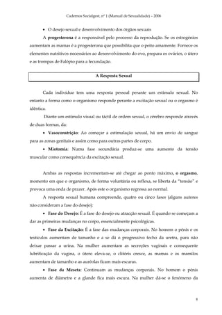 Cadernos Socialgest, nº 1 (Manual de Sexualidade) – 2006


       • O desejo sexual e desenvolvimento dos órgãos sexuais
       A progesterona é a responsável pelo processo da reprodução. Se os estrogénios
aumentam as mamas é a progesterona que possibilita que o peito amamente. Fornece os
elementos nutritivos necessários ao desenvolvimento do ovo, prepara os ovários, o útero
e as trompas de Falópio para a fecundação.


                                    A Resposta Sexual


       Cada indivíduo tem uma resposta pessoal perante um estímulo sexual. No
entanto a forma como o organismo responde perante a excitação sexual ou o orgasmo é
idêntica.
       Diante um estimulo visual ou táctil de ordem sexual, o cérebro responde através
de duas formas, da:
       • Vasoconstrição: Ao começar a estimulação sexual, há um envio de sangue
para as zonas genitais e assim como para outras partes de corpo.
       • Miotomia: Numa fase secundária produz-se uma aumento da tensão
muscular como consequência da excitação sexual.


       Ambas as respostas incrementam-se até chegar ao ponto máximo, o orgasmo,
momento em que o organismo, de forma voluntária ou reflexa, se liberta da “tensão” e
provoca uma onda de prazer. Após este o organismo regressa ao normal.
       A resposta sexual humana compreende, quatro ou cinco fases (alguns autores
não consideram a fase do desejo):
       • Fase do Desejo: É a fase do desejo ou atracção sexual. É quando se começam a
dar as primeiras mudanças no corpo, essencialmente psicológicas.
       • Fase da Excitação: É a fase das mudanças corporais. No homem o pénis e os
testículos aumentam de tamanho e a se dá o progressivo fecho da uretra, para não
deixar passar a urina. Na mulher aumentam as secreções vaginais e consequente
lubrificação da vagina, o útero eleva-se, o clitóris cresce, as mamas e os mamilos
aumentam de tamanho e as auréolas ficam mais escuras.
       • Fase da Meseta: Continuam as mudanças corporais. No homem o pénis
aumenta de diâmetro e a glande fica mais escura. Na mulher dá-se o fenómeno da



                                                                                      8
 