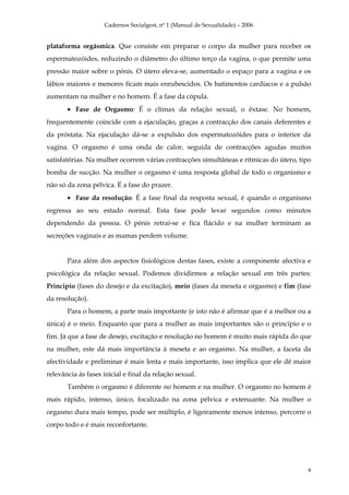 Cadernos Socialgest, nº 1 (Manual de Sexualidade) – 2006


plataforma orgásmica. Que consiste em preparar o corpo da mulher para receber os
espermatozóides, reduzindo o diâmetro do último terço da vagina, o que permite uma
pressão maior sobre o pénis. O útero eleva-se, aumentado o espaço para a vagina e os
lábios maiores e menores ficam mais enrubescidos. Os batimentos cardíacos e a pulsão
aumentam na mulher e no homem. É a fase da cópula.
       • Fase de Orgasmo: É o clímax da relação sexual, o êxtase. No homem,
frequentemente coincide com a ejaculação, graças a contracção dos canais deferentes e
da próstata. Na ejaculação dá-se a expulsão dos espermatozóides para o interior da
vagina. O orgasmo é uma onda de calor, seguida de contracções agudas muitos
satisfatórias. Na mulher ocorrem várias contracções simultâneas e rítmicas do útero, tipo
bomba de sucção. Na mulher o orgasmo é uma resposta global de todo o organismo e
não só da zona pélvica. É a fase do prazer.
       • Fase da resolução: É a fase final da resposta sexual, é quando o organismo
regressa ao seu estado normal. Esta fase pode levar segundos como minutos
dependendo da pessoa. O pénis retrai-se e fica flácido e na mulher terminam as
secreções vaginais e as mamas perdem volume.


       Para além dos aspectos fisiológicos destas fases, existe a componente afectiva e
psicológica da relação sexual. Podemos dividirmos a relação sexual em três partes:
Principio (fases do desejo e da excitação), meio (fases da meseta e orgasmo) e fim (fase
da resolução).
       Para o homem, a parte mais importante (e isto não é afirmar que é a melhor ou a
única) é o meio. Enquanto que para a mulher as mais importantes são o principio e o
fim. Já que a fase de desejo, excitação e resolução no homem é muito mais rápida do que
na mulher, este dá mais importância à meseta e ao orgasmo. Na mulher, a faceta da
afectividade e preliminar é mais lenta e mais importante, isso implica que ele dê maior
relevância ás fases inicial e final da relação sexual.
       Também o orgasmo é diferente no homem e na mulher. O orgasmo no homem é
mais rápido, intenso, único, focalizado na zona pélvica e extenuante. Na mulher o
orgasmo dura mais tempo, pode ser múltiplo, é ligeiramente menos intenso, percorre o
corpo todo e é mais reconfortante.




                                                                                       9
 