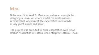 Intro 
! 
Noblessner Ship Yard & Marina served as an example for 
designing a universal service model for small marinas. 
A model that would meet the expectations and needs 
of any yacht owner and sailor. 
! 
The project was executed in close cooperation with Small 
Harbor Association of Estonia and Enterprise Estonia (EAS). 
 