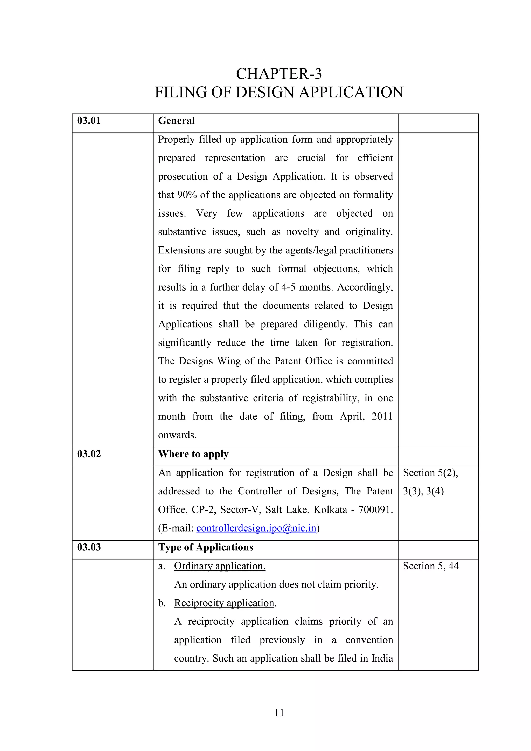 11
CHAPTER-3
FILING OF DESIGN APPLICATION
03.01 General
Properly filled up application form and appropriately
prepared representation are crucial for efficient
prosecution of a Design Application. It is observed
that 90% of the applications are objected on formality
issues. Very few applications are objected on
substantive issues, such as novelty and originality.
Extensions are sought by the agents/legal practitioners
for filing reply to such formal objections, which
results in a further delay of 4-5 months. Accordingly,
it is required that the documents related to Design
Applications shall be prepared diligently. This can
significantly reduce the time taken for registration.
The Designs Wing of the Patent Office is committed
to register a properly filed application, which complies
with the substantive criteria of registrability, in one
month from the date of filing, from April, 2011
onwards.
03.02 Where to apply
An application for registration of a Design shall be
addressed to the Controller of Designs, The Patent
Office, CP-2, Sector-V, Salt Lake, Kolkata - 700091.
(E-mail: controllerdesign.ipo@nic.in)
Section 5(2),
3(3), 3(4)
03.03 Type of Applications
a. Ordinary application.
An ordinary application does not claim priority.
b. Reciprocity application.
A reciprocity application claims priority of an
application filed previously in a convention
country. Such an application shall be filed in India
Section 5, 44
 