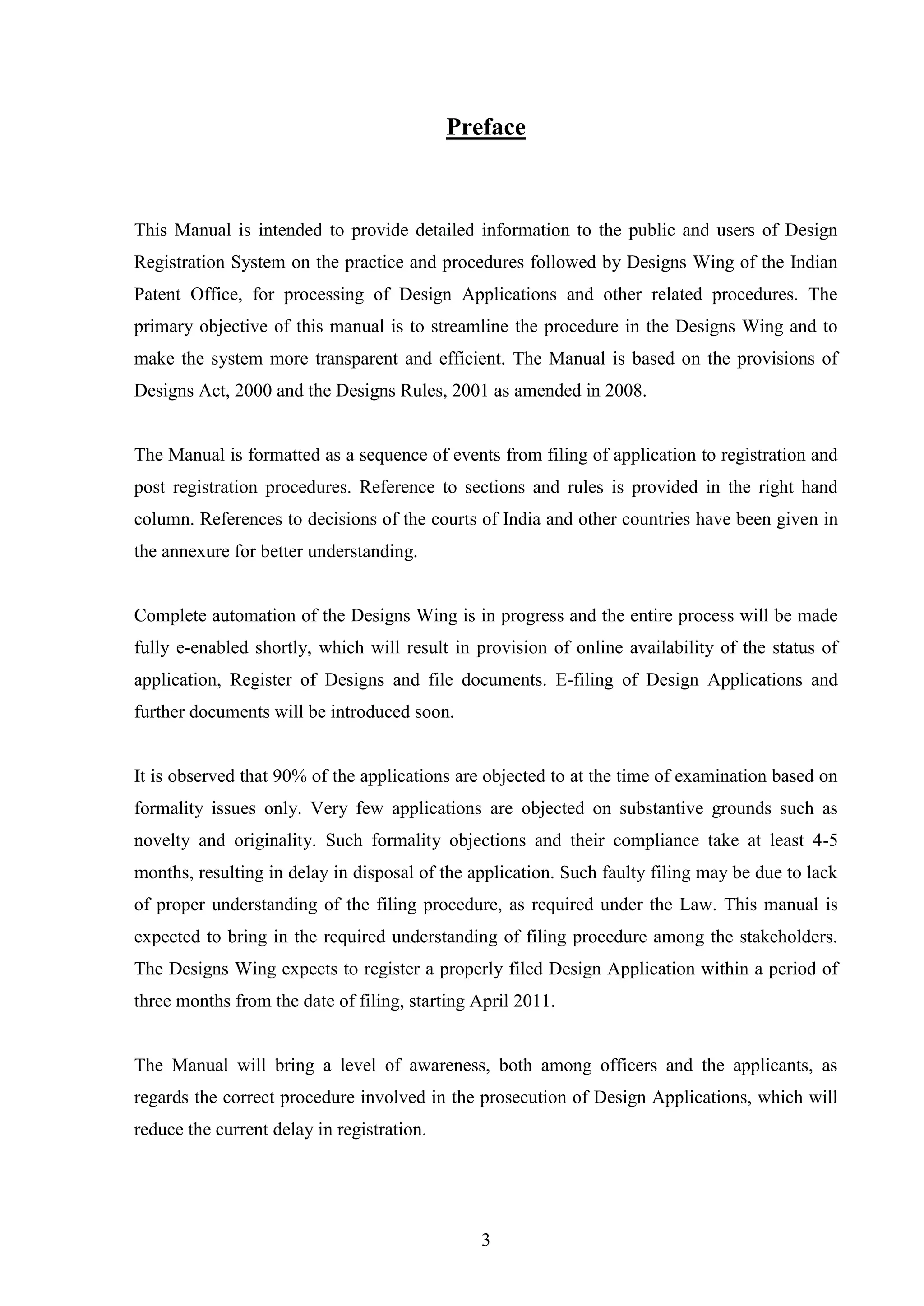 3
Preface
This Manual is intended to provide detailed information to the public and users of Design
Registration System on the practice and procedures followed by Designs Wing of the Indian
Patent Office, for processing of Design Applications and other related procedures. The
primary objective of this manual is to streamline the procedure in the Designs Wing and to
make the system more transparent and efficient. The Manual is based on the provisions of
Designs Act, 2000 and the Designs Rules, 2001 as amended in 2008.
The Manual is formatted as a sequence of events from filing of application to registration and
post registration procedures. Reference to sections and rules is provided in the right hand
column. References to decisions of the courts of India and other countries have been given in
the annexure for better understanding.
Complete automation of the Designs Wing is in progress and the entire process will be made
fully e-enabled shortly, which will result in provision of online availability of the status of
application, Register of Designs and file documents. E-filing of Design Applications and
further documents will be introduced soon.
It is observed that 90% of the applications are objected to at the time of examination based on
formality issues only. Very few applications are objected on substantive grounds such as
novelty and originality. Such formality objections and their compliance take at least 4-5
months, resulting in delay in disposal of the application. Such faulty filing may be due to lack
of proper understanding of the filing procedure, as required under the Law. This manual is
expected to bring in the required understanding of filing procedure among the stakeholders.
The Designs Wing expects to register a properly filed Design Application within a period of
three months from the date of filing, starting April 2011.
The Manual will bring a level of awareness, both among officers and the applicants, as
regards the correct procedure involved in the prosecution of Design Applications, which will
reduce the current delay in registration.
 