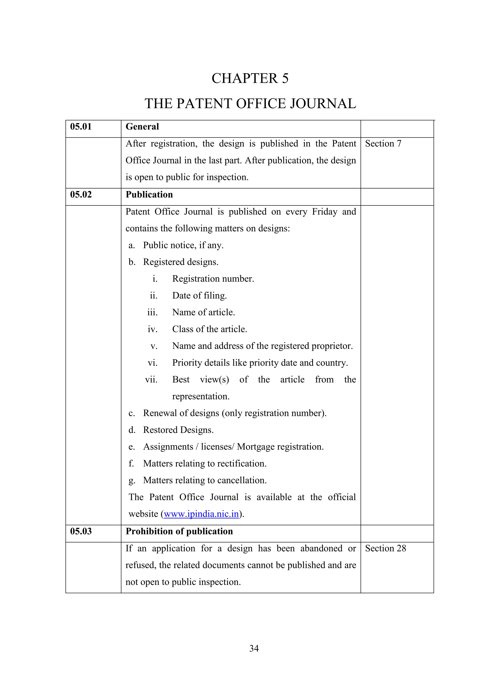 34
CHAPTER 5
THE PATENT OFFICE JOURNAL
05.01 General
After registration, the design is published in the Patent
Office Journal in the last part. After publication, the design
is open to public for inspection.
Section 7
05.02 Publication
Patent Office Journal is published on every Friday and
contains the following matters on designs:
a. Public notice, if any.
b. Registered designs.
i. Registration number.
ii. Date of filing.
iii. Name of article.
iv. Class of the article.
v. Name and address of the registered proprietor.
vi. Priority details like priority date and country.
vii. Best view(s) of the article from the
representation.
c. Renewal of designs (only registration number).
d. Restored Designs.
e. Assignments / licenses/ Mortgage registration.
f. Matters relating to rectification.
g. Matters relating to cancellation.
The Patent Office Journal is available at the official
website (www.ipindia.nic.in).
05.03 Prohibition of publication
If an application for a design has been abandoned or
refused, the related documents cannot be published and are
not open to public inspection.
Section 28
 