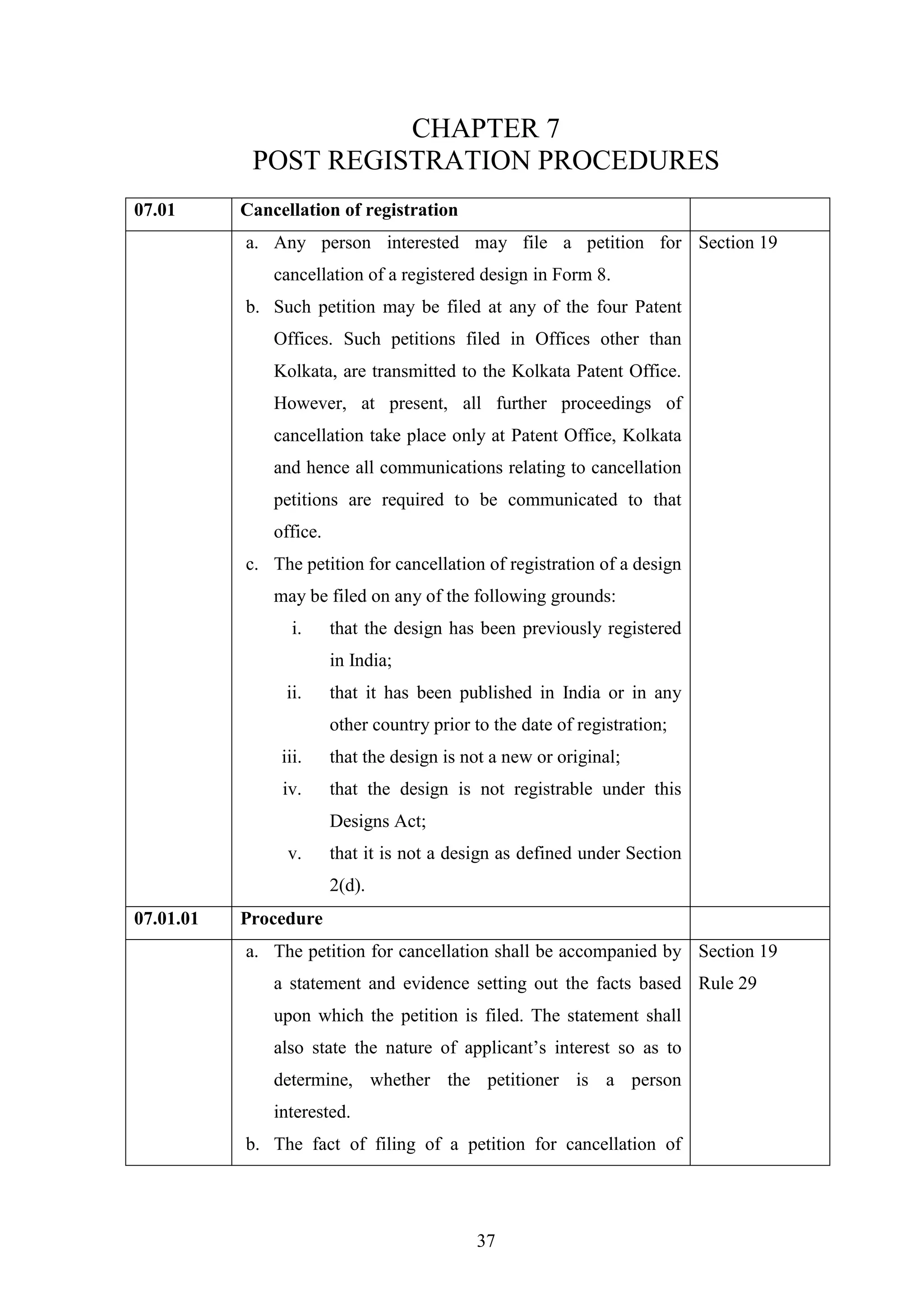 37
CHAPTER 7
POST REGISTRATION PROCEDURES
07.01 Cancellation of registration
a. Any person interested may file a petition for
cancellation of a registered design in Form 8.
b. Such petition may be filed at any of the four Patent
Offices. Such petitions filed in Offices other than
Kolkata, are transmitted to the Kolkata Patent Office.
However, at present, all further proceedings of
cancellation take place only at Patent Office, Kolkata
and hence all communications relating to cancellation
petitions are required to be communicated to that
office.
c. The petition for cancellation of registration of a design
may be filed on any of the following grounds:
i. that the design has been previously registered
in India;
ii. that it has been published in India or in any
other country prior to the date of registration;
iii. that the design is not a new or original;
iv. that the design is not registrable under this
Designs Act;
v. that it is not a design as defined under Section
2(d).
Section 19
07.01.01 Procedure
a. The petition for cancellation shall be accompanied by
a statement and evidence setting out the facts based
upon which the petition is filed. The statement shall
also state the nature of applicant‘s interest so as to
determine, whether the petitioner is a person
interested.
b. The fact of filing of a petition for cancellation of
Section 19
Rule 29
 