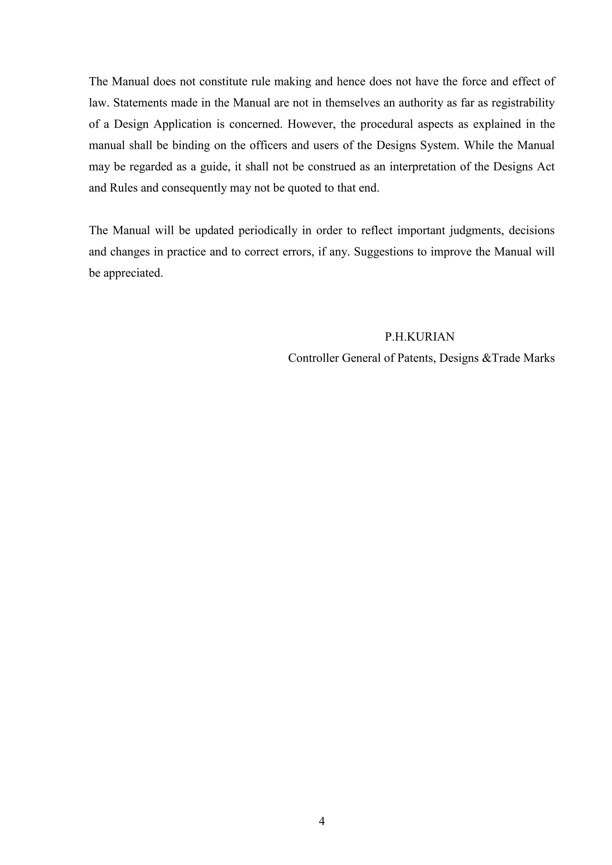 4
The Manual does not constitute rule making and hence does not have the force and effect of
law. Statements made in the Manual are not in themselves an authority as far as registrability
of a Design Application is concerned. However, the procedural aspects as explained in the
manual shall be binding on the officers and users of the Designs System. While the Manual
may be regarded as a guide, it shall not be construed as an interpretation of the Designs Act
and Rules and consequently may not be quoted to that end.
The Manual will be updated periodically in order to reflect important judgments, decisions
and changes in practice and to correct errors, if any. Suggestions to improve the Manual will
be appreciated.
P.H.KURIAN
Controller General of Patents, Designs &Trade Marks
 
