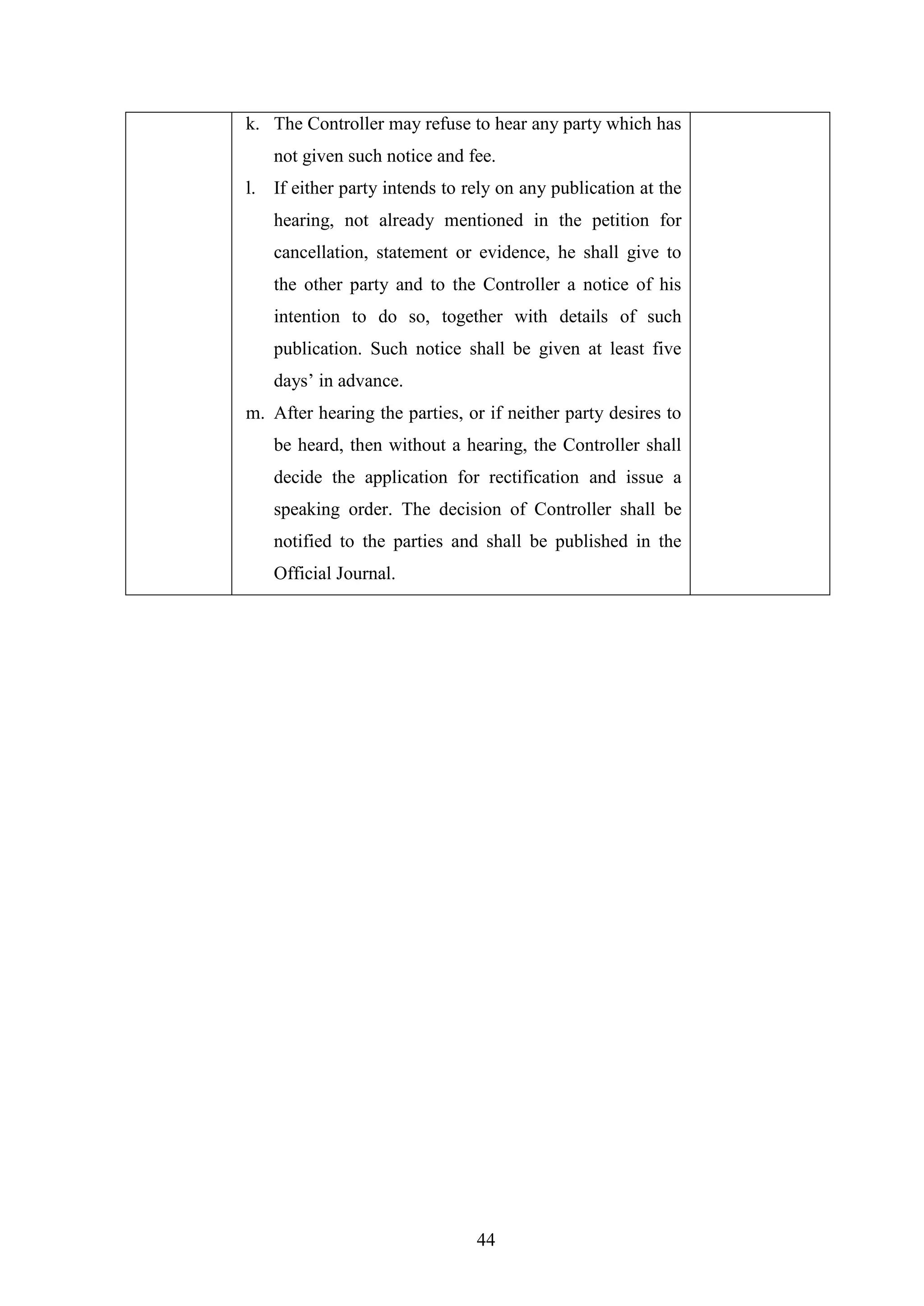44
k. The Controller may refuse to hear any party which has
not given such notice and fee.
l. If either party intends to rely on any publication at the
hearing, not already mentioned in the petition for
cancellation, statement or evidence, he shall give to
the other party and to the Controller a notice of his
intention to do so, together with details of such
publication. Such notice shall be given at least five
days‘ in advance.
m. After hearing the parties, or if neither party desires to
be heard, then without a hearing, the Controller shall
decide the application for rectification and issue a
speaking order. The decision of Controller shall be
notified to the parties and shall be published in the
Official Journal.
 